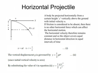 Horizontal Projectile
A body be projected horizontally from a
certain height ‘y’ vertically above the ground
with initial velocity u.
If friction is considered to be absent, then there
is no other horizontal force which can affect
the horizontal motion.
The horizontal velocity therefore remains
constant and so the object covers equal
distance in horizontal direction in equal
intervals of time
 