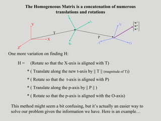 The Homogeneous Matrix is a concatenation of numerous
translations and rotations
Y
X
Z
J
I
K
N
OA
T
P










A
O
N
W
W
W
One more variation on finding H:
H = (Rotate so that the X-axis is aligned with T)
* ( Translate along the new t-axis by || T || (magnitude of T))
* ( Rotate so that the t-axis is aligned with P)
* ( Translate along the p-axis by || P || )
* ( Rotate so that the p-axis is aligned with the O-axis)
This method might seem a bit confusing, but it’s actually an easier way to
solve our problem given the information we have. Here is an example…
 