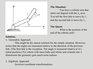 The Situation:
You have a robotic arm that
starts out aligned with the xo-axis.
You tell the first link to move by 1
and the second link to move by 2.
The Quest:
What is the position of the
end of the robotic arm?
Solution:
1. Geometric Approach
This might be the easiest solution for the simple situation. However,
notice that the angles are measured relative to the direction of the previous
link. (The first link is the exception. The angle is measured relative to it’s
initial position.) For robots with more links and whose arm extends into 3
dimensions the geometry gets much more tedious.
2. Algebraic Approach
Involves coordinate transformations.
 
