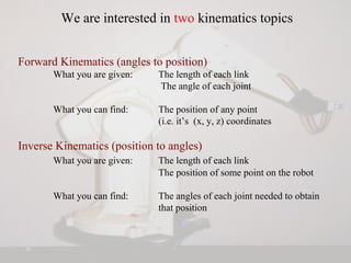 We are interested in two kinematics topics
Forward Kinematics (angles to position)
What you are given: The length of each link
The angle of each joint
What you can find: The position of any point
(i.e. it’s (x, y, z) coordinates
Inverse Kinematics (position to angles)
What you are given: The length of each link
The position of some point on the robot
What you can find: The angles of each joint needed to obtain
that position
 