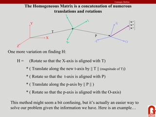 Carnegie Mellon
The Homogeneous Matrix is a concatenation of numerous
translations and rotations
Y
X
Z
J
I
K
N
O
A
T
P
⎥
⎥
⎥
⎦
⎤
⎢
⎢
⎢
⎣
⎡
A
O
N
W
W
W
One more variation on finding H:
H = (Rotate so that the X-axis is aligned with T)
* ( Translate along the new t-axis by || T || (magnitude of T))
* ( Rotate so that the t-axis is aligned with P)
* ( Translate along the p-axis by || P || )
* ( Rotate so that the p-axis is aligned with the O-axis)
This method might seem a bit confusing, but it’s actually an easier way to
solve our problem given the information we have. Here is an example…
 