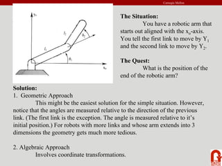 Carnegie Mellon
The Situation:
You have a robotic arm that
starts out aligned with the xo-axis.
You tell the first link to move by Υ1
and the second link to move by Υ2.
The Quest:
What is the position of the
end of the robotic arm?
Solution:
1. Geometric Approach
This might be the easiest solution for the simple situation. However,
notice that the angles are measured relative to the direction of the previous
link. (The first link is the exception. The angle is measured relative to it’s
initial position.) For robots with more links and whose arm extends into 3
dimensions the geometry gets much more tedious.
2. Algebraic Approach
Involves coordinate transformations.
 