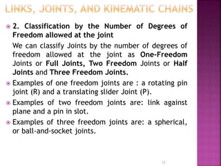  2. Classification by the Number of Degrees of
Freedom allowed at the joint
We can classify Joints by the number of degrees of
freedom allowed at the joint as One-Freedom
Joints or Full Joints, Two Freedom Joints or Half
Joints and Three Freedom Joints.
 Examples of one freedom joints are : a rotating pin
joint (R) and a translating slider Joint (P).
 Examples of two freedom joints are: link against
plane and a pin in slot.
 Examples of three freedom joints are: a spherical,
or ball-and-socket joints.
12
 