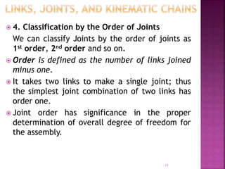  4. Classification by the Order of Joints
We can classify Joints by the order of joints as
1st order, 2nd order and so on.
 Order is defined as the number of links joined
minus one.
 It takes two links to make a single joint; thus
the simplest joint combination of two links has
order one.
 Joint order has significance in the proper
determination of overall degree of freedom for
the assembly.
15
 