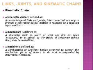  Kinematic Chain
 A kinematic chain is defined as:
An assemblage of links and joints, interconnected in a way to
provide a controlled output motion in response to a supplied
input motion.
 A mechanism is defined as:
A kinematic chain in which at least one link has been
"grounded," or attached, to the frame of reference (which
itself may be in motion).
 A machine is defined as:
A combination of resistant bodies arranged to compel the
mechanical forces of nature to do work accompanied by
determinate motions.
17
 