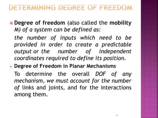 21
 Degree of freedom (also called the mobility
M) of a system can be defined as:
the number of inputs which need to be
provided in order to create a predictable
output or the number of independent
coordinates required to define its position.
 Degree of Freedom in Planar Mechanisms
To determine the overall DOF of any
mechanism, we must account for the number
of links and joints, and for the interactions
among them.
 