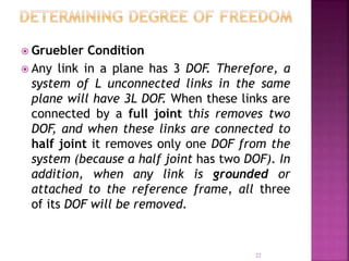 22
 Gruebler Condition
 Any link in a plane has 3 DOF. Therefore, a
system of L unconnected links in the same
plane will have 3L DOF. When these links are
connected by a full joint this removes two
DOF, and when these links are connected to
half joint it removes only one DOF from the
system (because a half joint has two DOF). In
addition, when any link is grounded or
attached to the reference frame, all three
of its DOF will be removed.
 