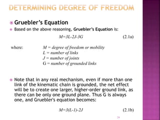 24
 Gruebler’s Equation
 Based on the above reasoning, Gruebler’s Equation is:
 Note that in any real mechanism, even if more than one
link of the kinematic chain is grounded, the net effect
will be to create one larger, higher-order ground link, as
there can be only one ground plane. Thus G is always
one, and Gruebler's equation becomes:
M=3L-2J-3G (2.1a)
where: M = degree of freedom or mobility
L = number of links
J = number of joints
G = number of grounded links
M=3(L-1)-2J (2.1b)
 