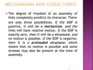 28
 The degree of freedom of an assembly of
links completely predicts its character. There
are only three possibilities. If the DOF is
positive, it will be a mechanism, and the
links will have relative motion. If the DOF is
exactly zero, then it will be a structure, and
no motion is possible. If the DOF is negative,
then it is a preloaded structure, which
means that no motion is possible and some
stresses may also be present at the time of
assembly.
 