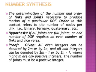 30
 The determination of the number and order
of links and joints necessary to produce
motion of a particular DOF. Order in this
context refers to the number of nodes per
link, i.e., binary, ternary, quaternary, etc.
 Hypothesis: If all joints are full joints, an odd
number of DOF requires an even number of
links and vice versa.
 Proof: Given: All even integers can be
denoted by 2m or by 2n, and all odd integers
can be denoted by 2m - 1 or by 2n - 1, where
n and m are any positive integers. The number
of joints must be a positive integer.
 