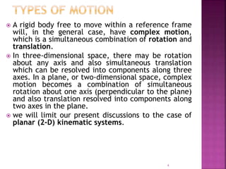  A rigid body free to move within a reference frame
will, in the general case, have complex motion,
which is a simultaneous combination of rotation and
translation.
 In three-dimensional space, there may be rotation
about any axis and also simultaneous translation
which can be resolved into components along three
axes. In a plane, or two-dimensional space, complex
motion becomes a combination of simultaneous
rotation about one axis (perpendicular to the plane)
and also translation resolved into components along
two axes in the plane.
 we will limit our present discussions to the case of
planar (2-D) kinematic systems.
4
 