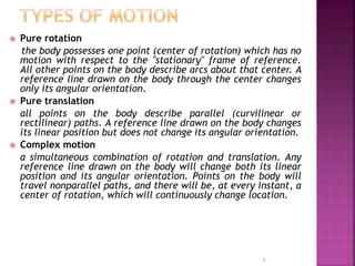  Pure rotation
the body possesses one point (center of rotation) which has no
motion with respect to the "stationary" frame of reference.
All other points on the body describe arcs about that center. A
reference line drawn on the body through the center changes
only its angular orientation.
 Pure translation
all points on the body describe parallel (curvilinear or
rectilinear) paths. A reference line drawn on the body changes
its linear position but does not change its angular orientation.
 Complex motion
a simultaneous combination of rotation and translation. Any
reference line drawn on the body will change both its linear
position and its angular orientation. Points on the body will
travel nonparallel paths, and there will be, at every instant, a
center of rotation, which will continuously change location.
5
 