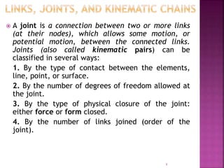  A joint is a connection between two or more links
(at their nodes), which allows some motion, or
potential motion, between the connected links.
Joints (also called kinematic pairs) can be
classified in several ways:
1. By the type of contact between the elements,
line, point, or surface.
2. By the number of degrees of freedom allowed at
the joint.
3. By the type of physical closure of the joint:
either force or form closed.
4. By the number of links joined (order of the
joint).
8
 
