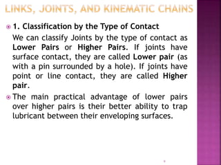  1. Classification by the Type of Contact
We can classify Joints by the type of contact as
Lower Pairs or Higher Pairs. If joints have
surface contact, they are called Lower pair (as
with a pin surrounded by a hole). If joints have
point or line contact, they are called Higher
pair.
 The main practical advantage of lower pairs
over higher pairs is their better ability to trap
lubricant between their enveloping surfaces.
9
 