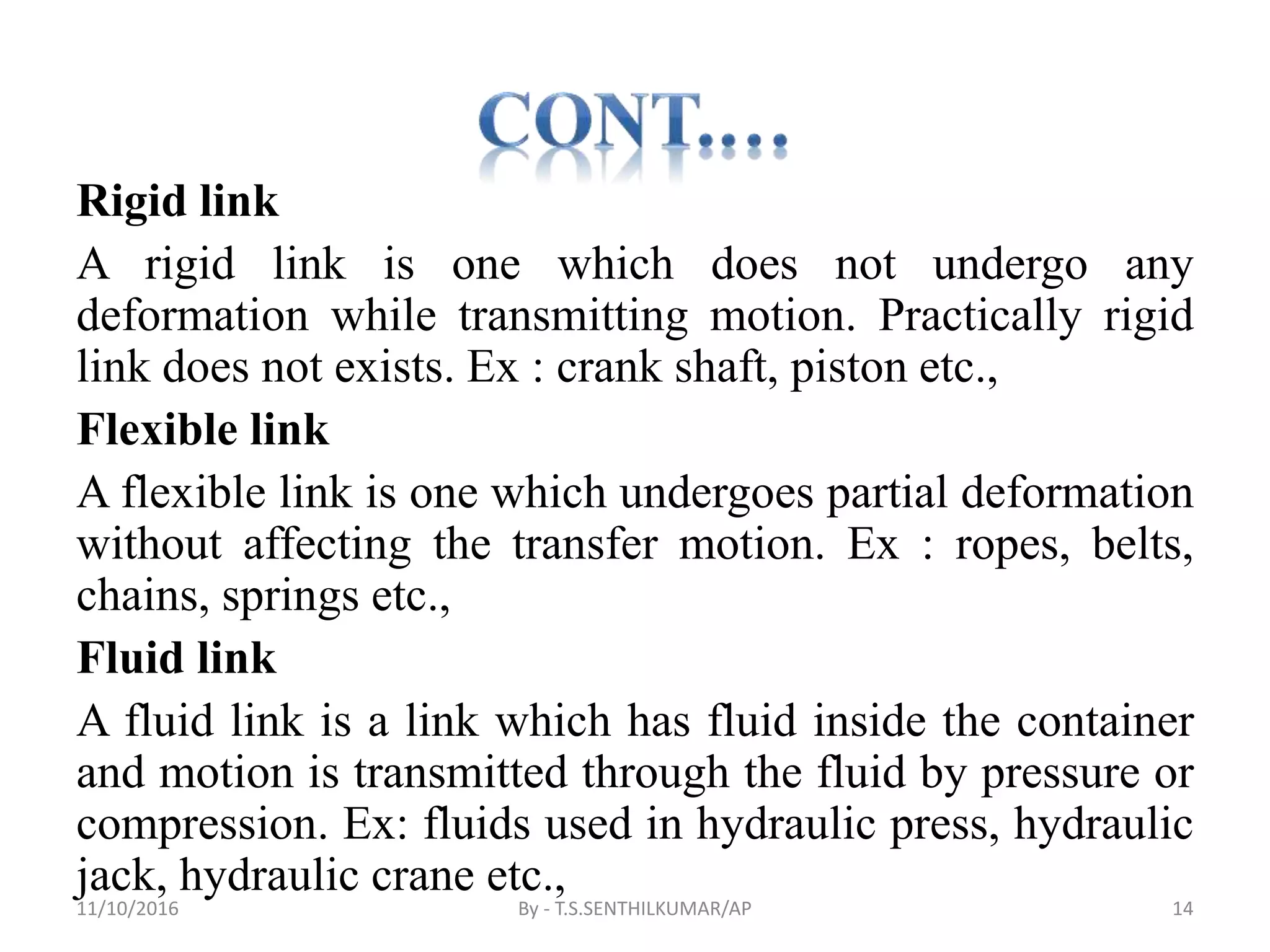 Rigid link
A rigid link is one which does not undergo any
deformation while transmitting motion. Practically rigid
link does not exists. Ex : crank shaft, piston etc.,
Flexible link
A flexible link is one which undergoes partial deformation
without affecting the transfer motion. Ex : ropes, belts,
chains, springs etc.,
Fluid link
A fluid link is a link which has fluid inside the container
and motion is transmitted through the fluid by pressure or
compression. Ex: fluids used in hydraulic press, hydraulic
jack, hydraulic crane etc.,
11/10/2016 By - T.S.SENTHILKUMAR/AP 14
 
