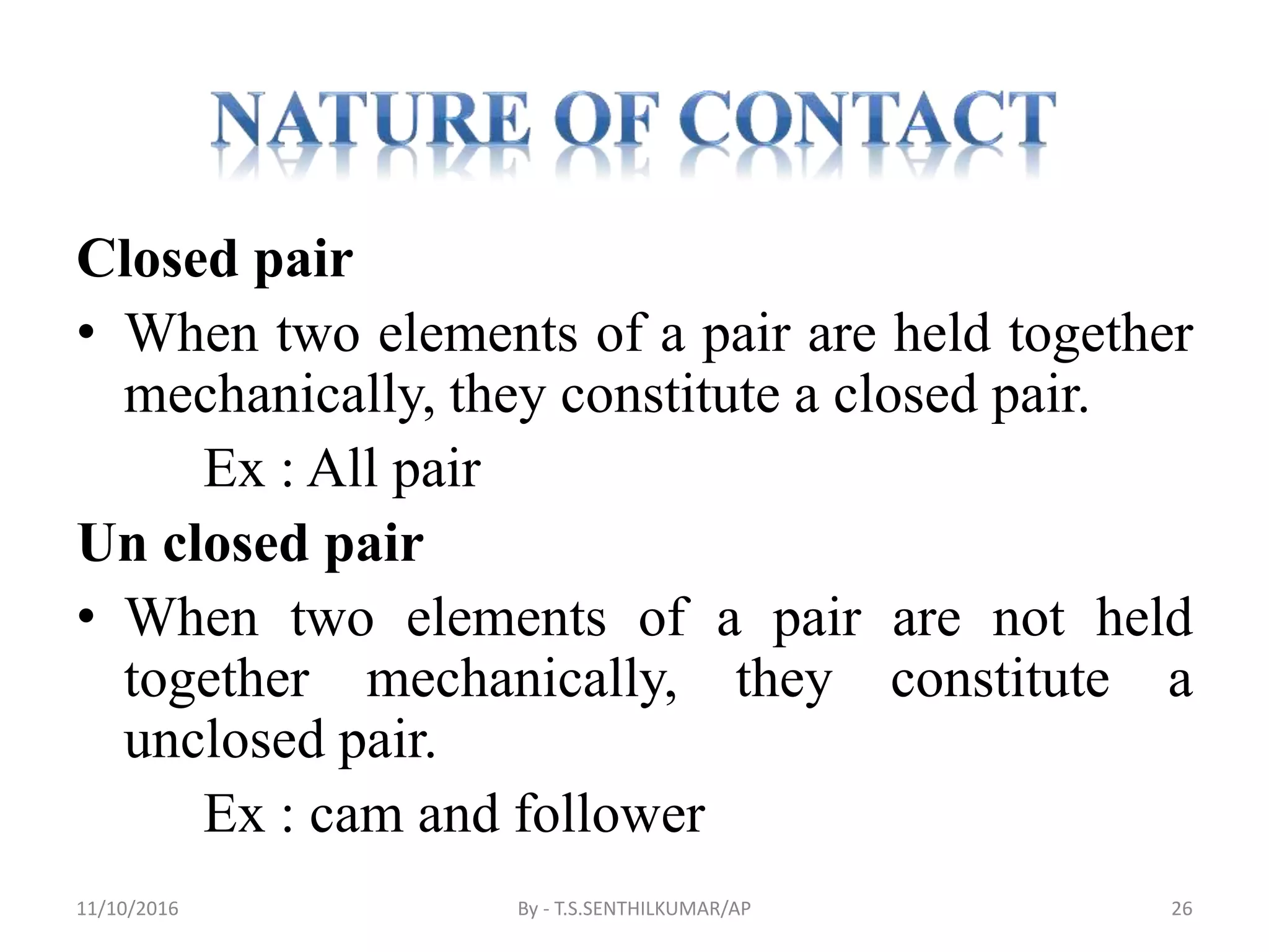 Closed pair
• When two elements of a pair are held together
mechanically, they constitute a closed pair.
Ex : All pair
Un closed pair
• When two elements of a pair are not held
together mechanically, they constitute a
unclosed pair.
Ex : cam and follower
11/10/2016 By - T.S.SENTHILKUMAR/AP 26
 