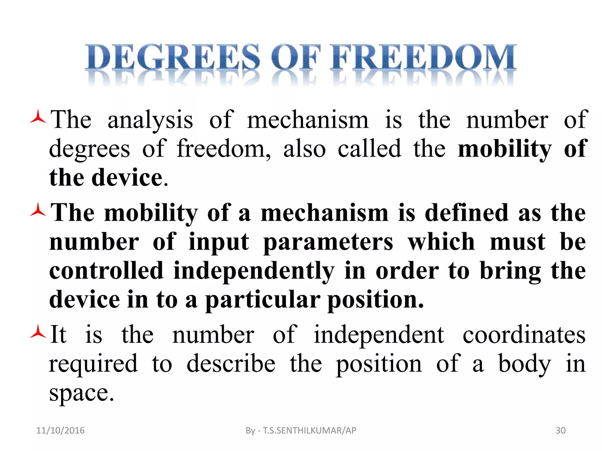 The analysis of mechanism is the number of
degrees of freedom, also called the mobility of
the device.
The mobility of a mechanism is defined as the
number of input parameters which must be
controlled independently in order to bring the
device in to a particular position.
It is the number of independent coordinates
required to describe the position of a body in
space.
11/10/2016 By - T.S.SENTHILKUMAR/AP 30
 