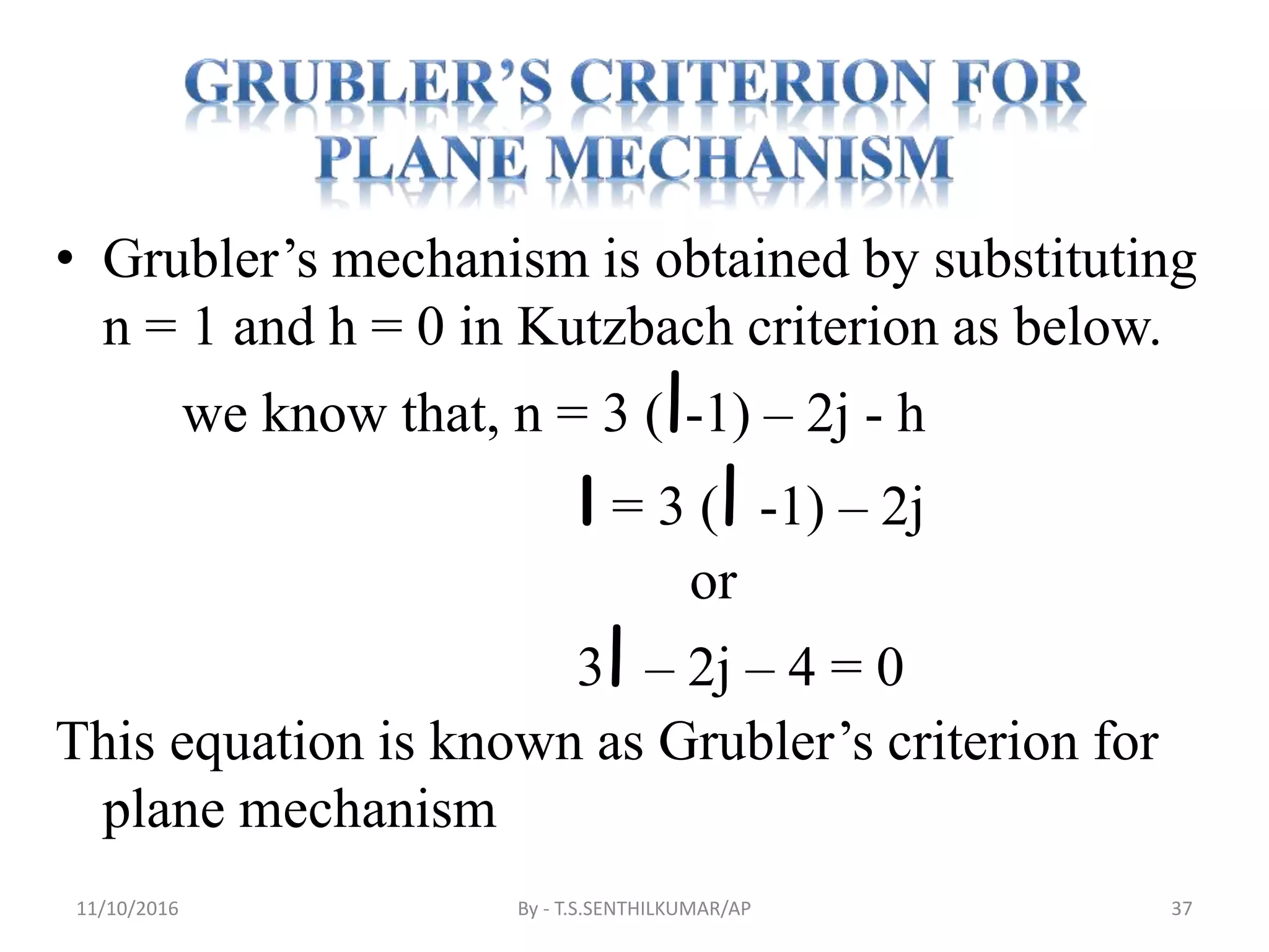 • Grubler’s mechanism is obtained by substituting
n = 1 and h = 0 in Kutzbach criterion as below.
we know that, n = 3 (l-1) – 2j - h
l = 3 (l -1) – 2j
or
3l – 2j – 4 = 0
This equation is known as Grubler’s criterion for
plane mechanism
11/10/2016 By - T.S.SENTHILKUMAR/AP 37
 