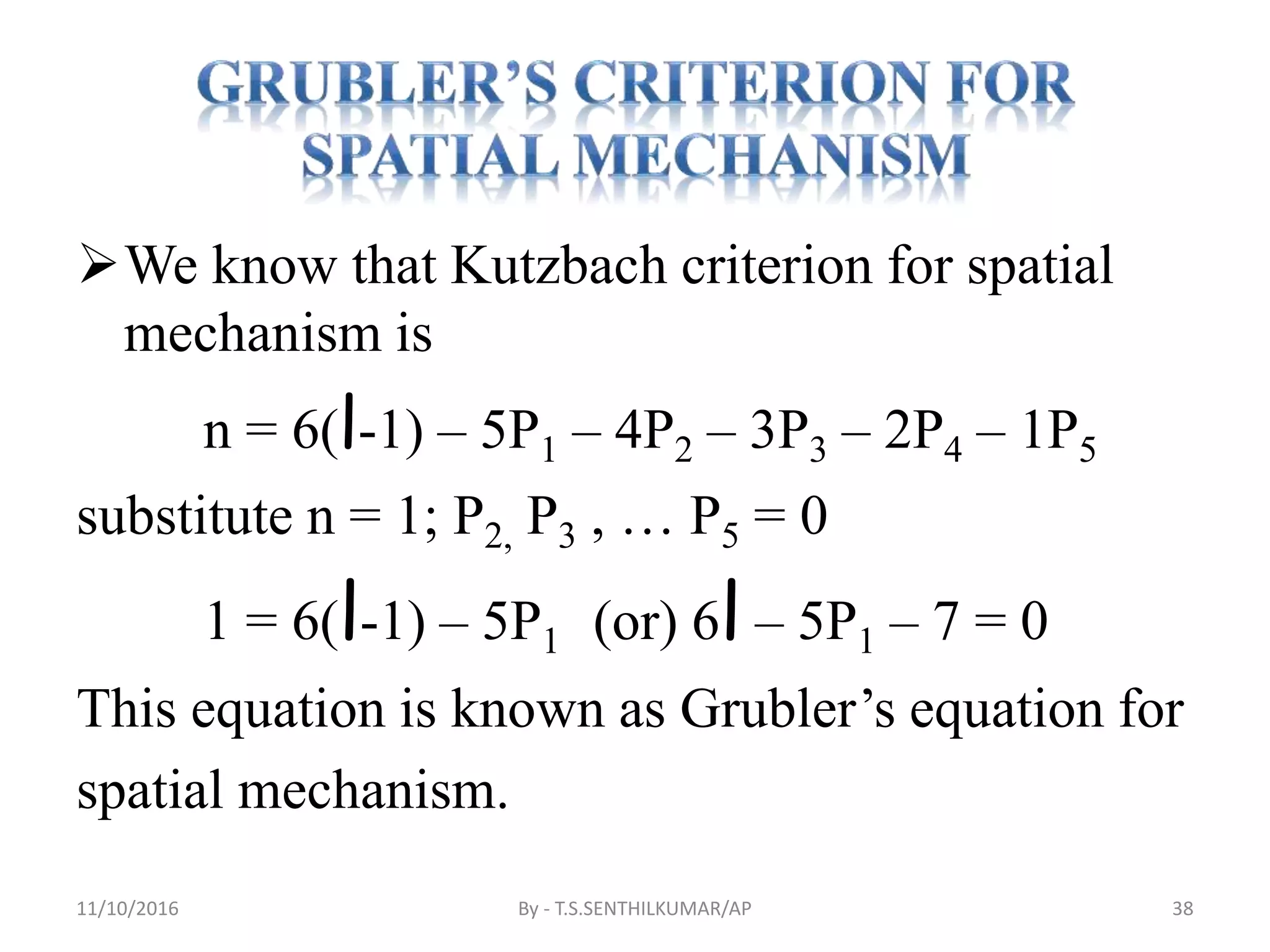We know that Kutzbach criterion for spatial
mechanism is
n = 6(l-1) – 5P1 – 4P2 – 3P3 – 2P4 – 1P5
substitute n = 1; P2, P3 , … P5 = 0
1 = 6(l-1) – 5P1 (or) 6l – 5P1 – 7 = 0
This equation is known as Grubler’s equation for
spatial mechanism.
11/10/2016 By - T.S.SENTHILKUMAR/AP 38
 