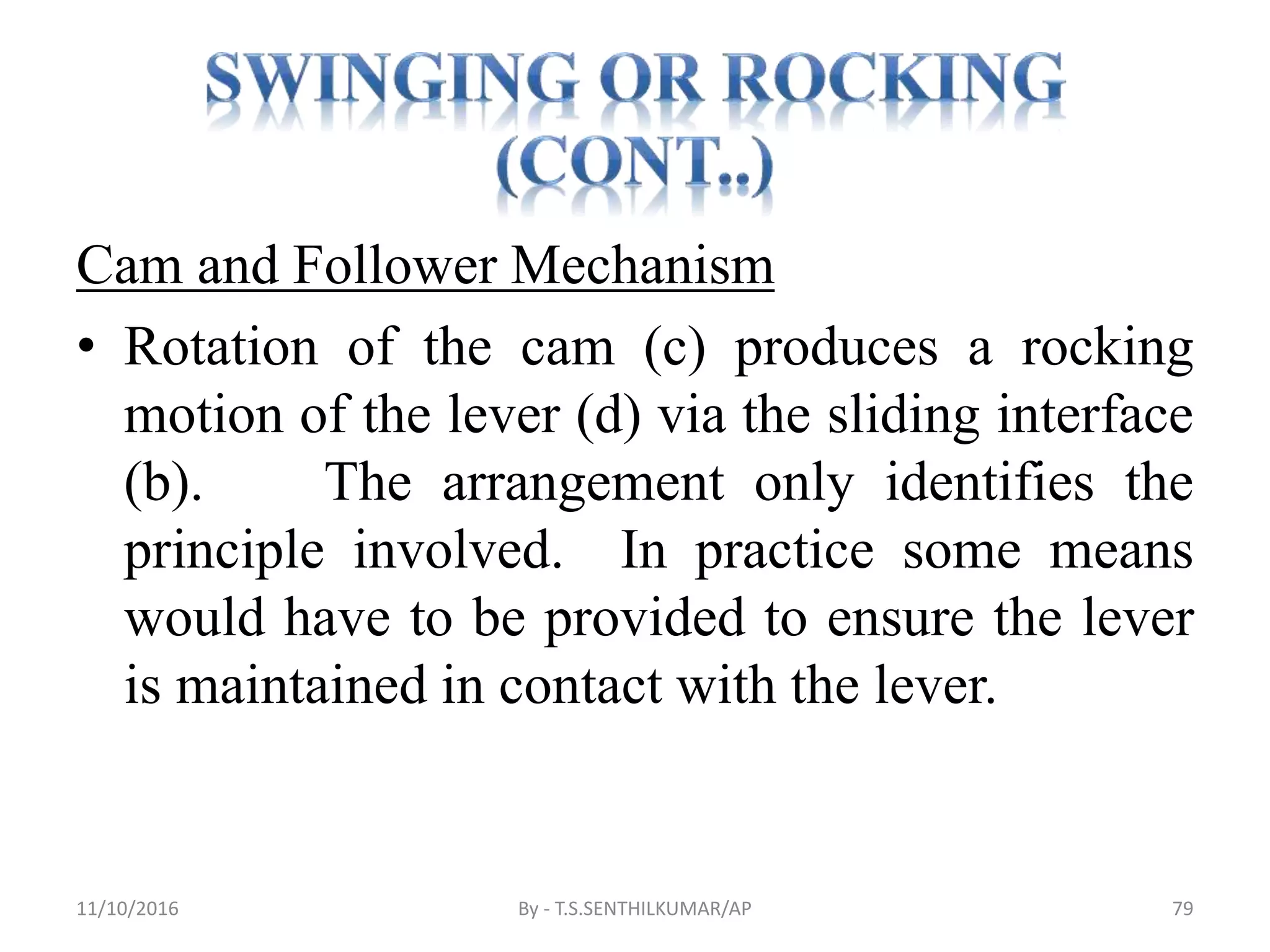 Cam and Follower Mechanism
• Rotation of the cam (c) produces a rocking
motion of the lever (d) via the sliding interface
(b). The arrangement only identifies the
principle involved. In practice some means
would have to be provided to ensure the lever
is maintained in contact with the lever.
11/10/2016 By - T.S.SENTHILKUMAR/AP 79
 