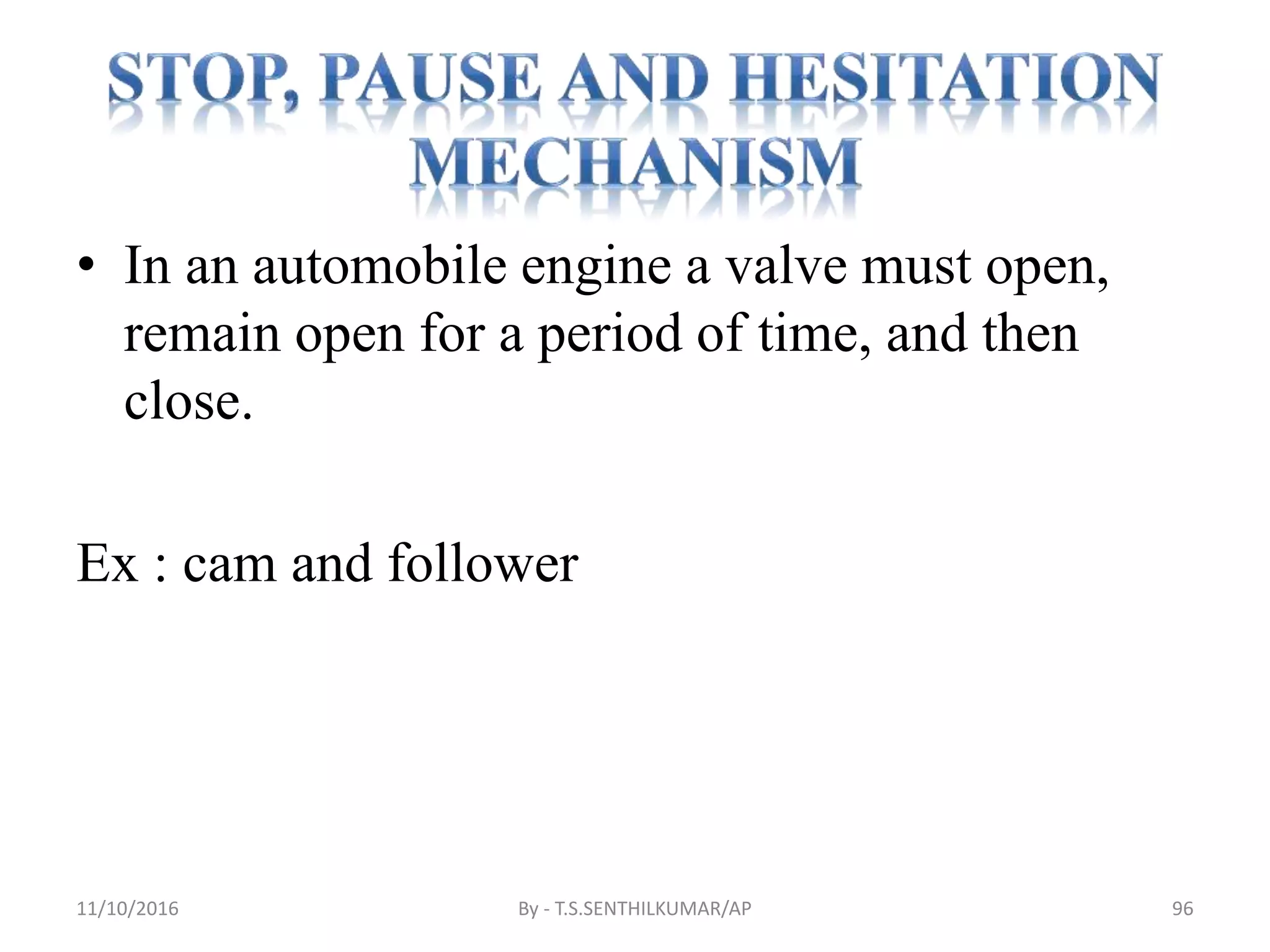 • In an automobile engine a valve must open,
remain open for a period of time, and then
close.
Ex : cam and follower
11/10/2016 By - T.S.SENTHILKUMAR/AP 96
 