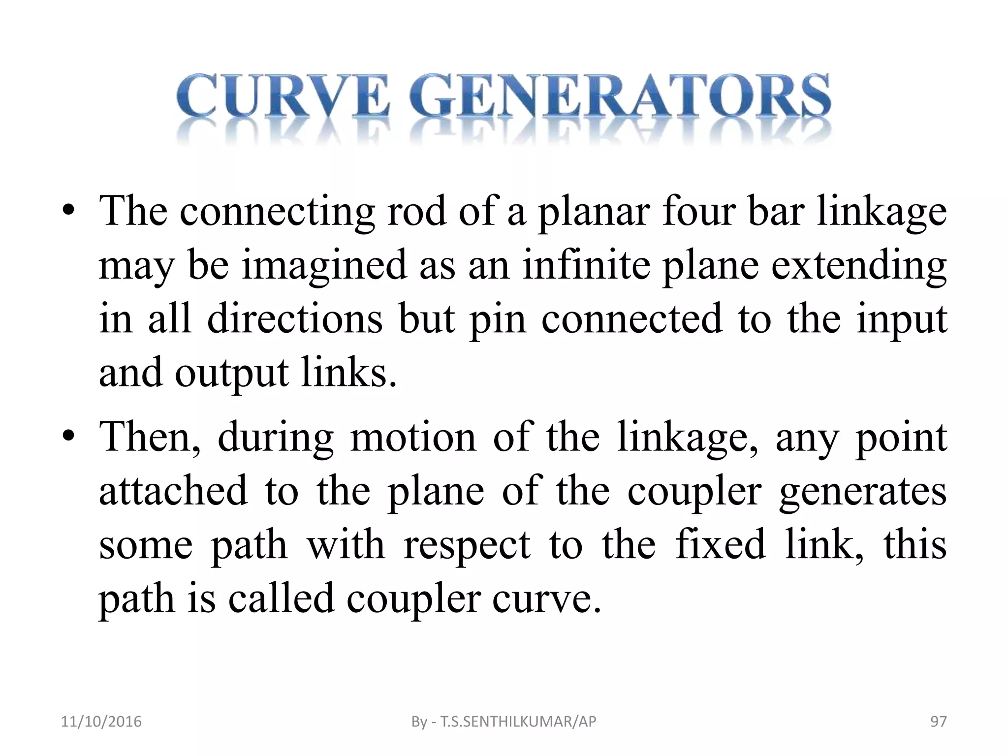 • The connecting rod of a planar four bar linkage
may be imagined as an infinite plane extending
in all directions but pin connected to the input
and output links.
• Then, during motion of the linkage, any point
attached to the plane of the coupler generates
some path with respect to the fixed link, this
path is called coupler curve.
11/10/2016 By - T.S.SENTHILKUMAR/AP 97
 