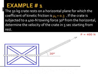 The 50 kg crate rests on a horizontal plane for which the
coefficient of kinetic friction is µk = 0.3 . If the crate is
subjected to a 400-N towing force 30⁰ from the horizontal,
determine the velocity of the crate in 5 sec starting from
rest.
EXAMPLE # 1
 