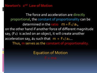 Newton's 2nd Law of Motion
The force and acceleration are directly
proportional, the constant of proportionality can be
determined in the ratio m = F1 / a1,
on the other hand if another force of different magnitude
say, (F2) is acted on an object, it will create another
acceleration say, a2 such that m = F2 / a2…
Thus, m serves as the constant of proportionality.
Equation of Motion
F = ma
 
