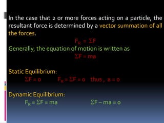 In the case that 2 or more forces acting on a particle, the
resultant force is determined by a vector summation of all
the forces.
FR = F
Generally, the equation of motion is written as
F = ma
Static Equilibrium:
F = 0 FR = F = 0 thus , a = 0
Dynamic Equilibrium:
FR = F = ma F – ma = 0
 