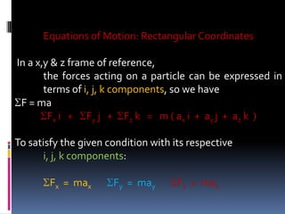 Equations of Motion: Rectangular Coordinates
In a x,y & z frame of reference,
the forces acting on a particle can be expressed in
terms of i, j, k components, so we have
F = ma
Fx i + Fy j + Fz k = m ( ax i + ay j + az k )
To satisfy the given condition with its respective
i, j, k components:
Fx = max Fy = may Fz = maz
 