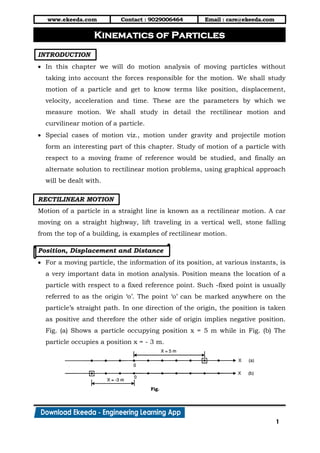 www.ekeeda.com Contact : 9029006464 Email : care@ekeeda.com
1
P
INTRODUCTION
 In this chapter we will do motion analysis of moving particles without
taking into account the forces responsible for the motion. We shall study
motion of a particle and get to know terms like position, displacement,
velocity, acceleration and time. These are the parameters by which we
measure motion. We shall study in detail the rectilinear motion and
curvilinear motion of a particle.
 Special cases of motion viz., motion under gravity and projectile motion
form an interesting part of this chapter. Study of motion of a particle with
respect to a moving frame of reference would be studied, and finally an
alternate solution to rectilinear motion problems, using graphical approach
will be dealt with.
RECTILINEAR MOTION
Motion of a particle in a straight line is known as a rectilinear motion. A car
moving on a straight highway, lift traveling in a vertical well, stone falling
from the top of a building, is examples of rectilinear motion.
Position, Displacement and Distance
 For a moving particle, the information of its position, at various instants, is
a very important data in motion analysis. Position means the location of a
particle with respect to a fixed reference point. Such -fixed point is usually
referred to as the origin ‘o’. The point ‘o’ can be marked anywhere on the
particle’s straight path. In one direction of the origin, the position is taken
as positive and therefore the other side of origin implies negative position.
Fig. (a) Shows a particle occupying position x = 5 m while in Fig. (b) The
particle occupies a position x = - 3 m.
Kinematics of Particles
 