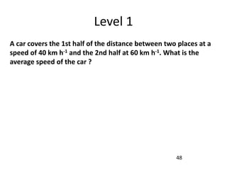 Level 1
A car covers the 1st half of the distance between two places at a
speed of 40 km h-1 and the 2nd half at 60 km h-1. What is the
average speed of the car ?
48
 