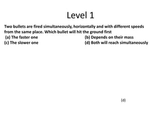 Level 1
Two bullets are fired simultaneously, horizontally and with different speeds
from the same place. Which bullet will hit the ground first
(a) The faster one (b) Depends on their mass
(c) The slower one (d) Both will reach simultaneously
(d)
 