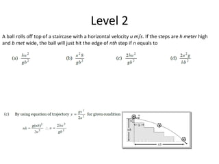 Level 2
A ball rolls off top of a staircase with a horizontal velocity u m/s. If the steps are h meter high
and b met wide, the ball will just hit the edge of nth step if n equals to
 