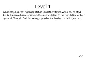 Level 1
A non-stop bus goes from one station to another station with a speed of 54
km/h, the same bus returns from the second station to the first station with a
speed of 36 km/h. Find the average speed of the bus for the entire journey.
43.2
 
