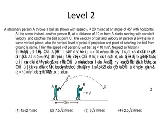 Level 2
A stationary person A throws a ball as shown with speed u = 20 m/sec at an angle of 45° with horizontal.
At the same instant, another person B, at a distance of 10 m from A starts running with constant
velocity and catches the ball at point C. The velocity of ball and velocity of person B always lie in
same vertical plane; also the vertical level of point of projection and point of catching the ball from
ground is same. Then the speed v of person B will be : (g = 10 m/s
2
, Neglect air friction)
fp=kkuql kj ,d fLFkj O; fä A {kSfrt l s45° dsdks.ki j u = 20 m/sec dhpky l s,d xsan dksQsdrkgSA
bl h{k.k A l s10 m ehVj dhnwjhi j fLFkr nwl jkO; fä B fu; r osx l sxfr djuki zkjEHkdjrkgSvkSj fcUnq
C i j xsan dksi dM+ysrk gSA xsan rFkk O; fä B nksuksadsosx l eku Å/okZ/kj ry esagSrFkk i z{ksi .k fcUnq,oa
O; fä B }kjk xsan dksi dM+st kusokysfcUnqC dh/kjkry l sÅ¡pkbZl eku gSrksO; fä B dhpky gksxh&
(g = 10 m/s
2
, ok; qdk?k"kZ.kux.; ekusa)
V
BA
u
C
10m
(1) 15 2 m/sec (2) 7.5 2 m/sec (3) 6 2 m/sec (4) 2.5 2 m/sec
2
 