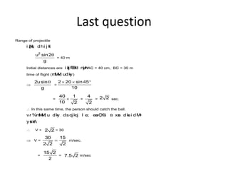 Last question
Range of projectile
i z{ksI; dhi j kl
2
u sin2
g
q
= 40 m
Initial distances are i zkj fEHkd nwj hAC = 40 cm, BC = 30 m
time of flight (mM~M; udky) 
 
2usin
g
q
=
2 20 sin 45
10
  
=
40 1
10 2
 =
4
2
= 2 2 sec.
 In this same time, the person should catch the ball.
vr %mM~M; u dky dscj kcj l e; esaO; fä B xsan dksi dM+
ysxkA
 V × 2 2 = 30
 V =
30 15
2 2 2
 m/sec.
=
15 2
2
= 7.5 2 m/sec
 