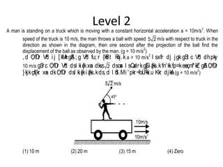 Level 2
A man is standing on a truck which is moving with a constant horizontal acceleration a = 10m/s
2
. When
speed of the truck is 10 m/s, the man throws a ball with speed 5 2 m/s with respect to truck in the
direction as shown in the diagram, then one second after the projection of the ball find the
displacement of the ball as observed by the man. (g = 10 m/s
2
)
,d O; fDr Vªd i j [ kM+kgSA; g Vªd fu; r {kSfrt Roj.k a = 10 m/s
2
l sxfr dj jgkgSt c Vªd dhpky
10 m/s gSrc O; fDr Vªd dsl ki s{kxsan dks5 2 dsosx l sQsadrkgS] i z{ksi .kfn'kkfp=kesaçnf'kZr gSAO; fDr
}kjkçsf{kr xsan dkO; fDr dsl ki s{ki z{ksi .kds,d l Sd.Mi 'pkr~foLFkki u Kkr djksA(g = 10 m/s
2
)
(1) 10 m (2) 20 m (3) 15 m (4) Zero
 