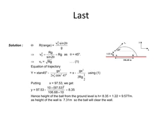Last
Solution :  R(range) =
g
2sinv2
0 q
 Rg
2sin
Rg
v2
0 
q
 as q = 45o
.
 vo = Rg . . . (1)
Equation of trajectory
Y = xtan45o
- o
cosv
gx
452 22
0
2
= x -
2
1
2
2
Rg
gx
using (1)
106.68 m
BA
x
yvo
45o
1.22 m
Putting x = 97.53, we get
y = 97.53 -
  35.8
1068.106
53.9710
2



Hence height of the ball from the ground level is h= 8.35 + 1.22 = 9.577m.
as height of the wall is 7.31m so the ball will clear the wall.
 