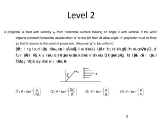 Level 2
A projectile is fired with velocity v0 from horizontal surface making an angle q with vertical. If the wind
imparts constant horizontal acceleration ‘a’ to the left then at what angle ‘q’ projectile must be fired
so that it returns to the point of projection. (Assume ‘g’ to be uniform)
{kSfr t l rg l s, d i z{ksI; dksv0 osx l sÅ/okZ/kj l sq dks.ki j i z{ksfi r fd; kt kr kgSA; fn ok; qckW; sr jQ , d
fu; r {kSfr t Roj.k ‘a’ i znku djr hgksr ksi z{ksi .k dks.k ‘q’ dk eku D; k gksuk pkfg, fd i z{ksI; oki l i z{ksi .k
fcUnqi j Vdjk; s(‘g’ dksl e: i ekfu; sA)
v0
a
(1) 1 a
tan
2g
  
  
 
q (2)
2
1
2
2a
tan
g
  
  
 
q (3) 1 a
tan
g
  
  
 
q (4) 1 g
tan
a
  
  
 
q
3
 