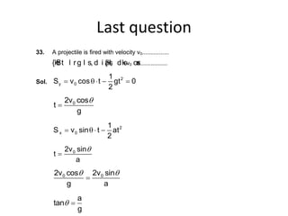Last question
33. A projectile is fired with velocity v0................
{kSfr t l r g l s, d i z{ksI; dksv0 osx................
Sol.
2
y 0
1
S v cos t gt 0
2
 q   
02v cos
t
g

q
2
x 0
1
S v sin t at
2
 q  
02v sin
t
a

q
0 02v cos 2v sin
g a

q q
a
tan
g
q
 