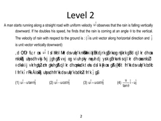 Level 2
A man starts running along a straight road with uniform velocity ˆui observes that the rain is falling vertically
downward. If he doubles his speed, he finds that the rain is coming at an angle q to the vertical.
The velocity of rain with respect to the ground is : ( ˆi is unit vector along horizontal direction and ˆj
is unit vector vertically downward)
,d O; fDr fu; r osx ˆui l sl h/khl M+d dsvuqfn'knkSM+uki zkjEHkdjrkgS] rksog ns[ krkgSfd cjl kr dhcawns
m/okZ/kj uhpsdhvksj fxj jghgSSA vxj og vi uhpky nqxuhdj ysrk gSrksml scjl kr dhcwansm/oZl s
qdks.ki j vkrhgqbZi zrhr gksrhgSAcjl kr dhcw¡nksadkt ehu dsl ki s{kosx gSA({kSfrt fn'kkdsvuqfn'kbdkbZ
l fn'kˆi rFkkÅ/okZ/kj uhpsdhfn'kkdsvuqfn'kbdkbZl fn'k ˆj gS)
(1) ˆ ˆui utan j q (2) ˆ ˆui ucot j q (3) ˆ ˆui ucot j q (4)
u ˆ ˆi uj
tan

q
2
 