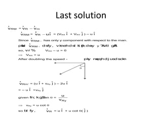 Last solution
RMv
r
= R mv v
r r
RMv
r
= R
ˆv ui
r
= (VRX
ˆi + VRY
ˆj ) – u ˆi
Since RMv
r
, has only y component with respect to the man.
pwafd RMv
r
, dsfy , vknehd sl ki s{k d soy y ?kVd gSA
so, vr % VRX – u = 0
 VRX = u
After doubling the speed - pky nqxquhd j usd sckn
Rm´v
r
= (u ˆi + vRy
ˆj ) – 2u ˆi
= – u ˆi +vRy
ˆj
given fn; k gStan q =
Ry
u
v
 vRy = u cot q
so bl fy , Rv
r
= u ˆi + u cot q( ˆj )
 