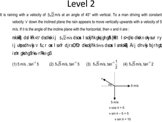 Level 2
It is raining with a velocity of 5 2 m/s at an angle of 45° with vertical. To a man driving with constant
velocity ‘v’ down the inclined plane the rain appears to move vertically upwards with a velocity of 5
m/s. If q is the angle of the incline plane with the horizontal, then v and q are :
m/okZ/kj dsl kFk45° dsdks.ki j 5 2 m/s dsosx l sckjh'kgksjghgSA{kSfrt l s>qdko dks.kq okysur ry
i j uhpsdhvksj V fu; r osx l sxfr djrsO; fDr dksckjh'k5m/s dsosx l sm/okZ/kj Åi j dhvksj fxjrhgqbZ
i zrhr gksrhgSrksv rFkkq gS:
(1) 5 m/s , tan
–1
5 (2) 5 5 m/s, tan
–1
5 (3) 5 5 m/s, tan
–1 1
2
(4) 5 5 m/s, tan
–1
2
q
v
5 m/s
5 m/s
v cos q = 5
v sin q – 5 = 5
v sin q = 10
 
