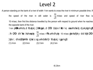 Level 2
A person standing on the bank of a river of width 1 km wants to cross the river in minimum possible time. If
the speed of the man in still water is
10
3
m/sec and speed of river flow is
10 m/sec, then find the distance travelled by the person with respect to ground when he reaches
the opposite bank of the river.
1 km pkSM+hunhds,d fdukjsi j [ kM+kgqvk,d O; fDr U; qure l aHko l e; esaunhdksi kj djukpkgrkgSA
; fn O; fDr dh' kkar i kuhesapky
10
3
m/sec rFkk unhdhpky 10 m/sec gksrks/kjkry dsl ki s{k O; fDr
}kjkr; dhxbZnwjhKkr djkst c og unhdsfoi fjr fdukjsi j i gqprkgS
(1) 4 km (2) 6 km (3) 3 km (4) 2 km
4) 2km
 