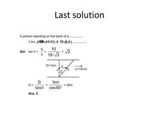 Last solution
A person standing on the bank of a................
1 km pkSM+hunhds, d fdukj si j ................
Sol. tan q =
u
v
=
10
10/ 3
= 3
u=10m/sSv
D=1km u
S =
D
cosq
=
1km
cos60
= 2km
Ans. 2
 