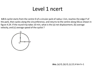 Level 1 ncert
4.9 A cyclist starts from the centre O of a circular park of radius 1 km, reaches the edge P of
the park, then cycles along the circumference, and returns to the centre along OQ as shown in
figure 4.24. If the round trip takes 10 min, what is the (a) net displacement, (b) average
velocity, and (c) average speed of the cyclist ?
Ans. (a) O; (b) O; (c) 21.4 km h–1
 