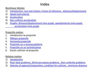 Index
Rectilinear Motion
1) Introduction: rest and motion, Frame of reference , distance/displacement
2) Speed and velocity
3) Acceleration
4) Non uniform acceleration
5) Graphs: distance/displacement-time graph, speed/velocity-time graph,
acceleration-time graph
Projectile motion
1. Introduction to projectile
2. Oblique projectile
3. Horizontal projectile
4. Projectile on a moving platform
5. Projectile on an inclined plane
6. Elastic collision of projectile
Relative motion
1) Introduction
2) River boat problems, Wind aero plane problems , Rain umbrella problems
3) Velocity of approach/separation, condition for collision , minimum distance
 
