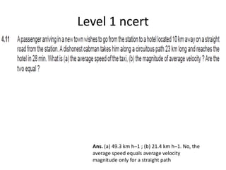 Level 1 ncert
Ans. (a) 49.3 km h–1 ; (b) 21.4 km h–1. No, the
average speed equals average velocity
magnitude only for a straight path
 
