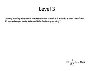 Level 3
A body moving with a constant retardation travels 5.7 m and 3.9 m in the 6th and
9th second respectively. When will the body stop moving?
t = s15s
6.0
9

 